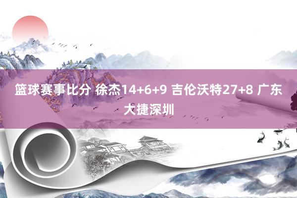 篮球赛事比分 徐杰14+6+9 吉伦沃特27+8 广东大捷深圳