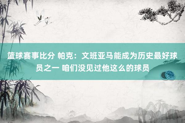 篮球赛事比分 帕克：文班亚马能成为历史最好球员之一 咱们没见过他这么的球员