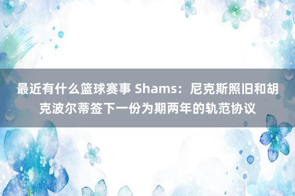 最近有什么篮球赛事 Shams：尼克斯照旧和胡克波尔蒂签下一份为期两年的轨范协议