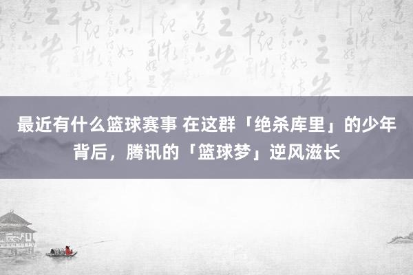 最近有什么篮球赛事 在这群「绝杀库里」的少年背后，腾讯的「篮球梦」逆风滋长