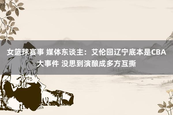 女篮球赛事 媒体东谈主：艾伦回辽宁底本是CBA大事件 没思到演酿成多方互撕