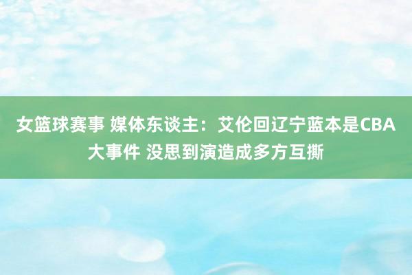 女篮球赛事 媒体东谈主：艾伦回辽宁蓝本是CBA大事件 没思到演造成多方互撕