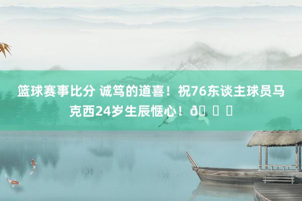 篮球赛事比分 诚笃的道喜！祝76东谈主球员马克西24岁生辰惬心！🎂