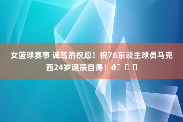 女篮球赛事 诚笃的祝愿！祝76东谈主球员马克西24岁诞辰自得！🎂