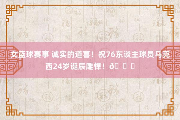 女篮球赛事 诚实的道喜！祝76东谈主球员马克西24岁诞辰雕悍！🎂