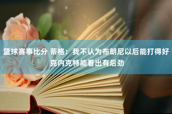 篮球赛事比分 蒂格：我不认为布朗尼以后能打得好 克内克特能看出有后劲