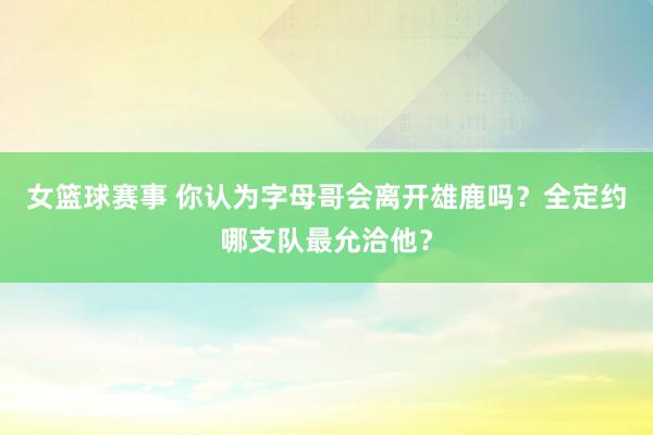 女篮球赛事 你认为字母哥会离开雄鹿吗？全定约哪支队最允洽他？