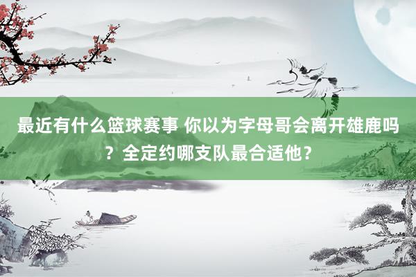 最近有什么篮球赛事 你以为字母哥会离开雄鹿吗？全定约哪支队最合适他？