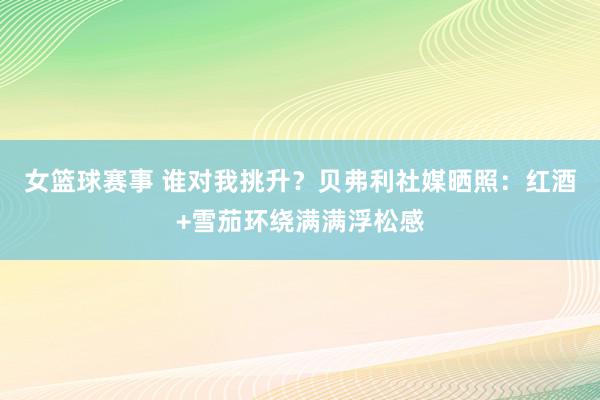 女篮球赛事 谁对我挑升？贝弗利社媒晒照：红酒+雪茄环绕满满浮松感