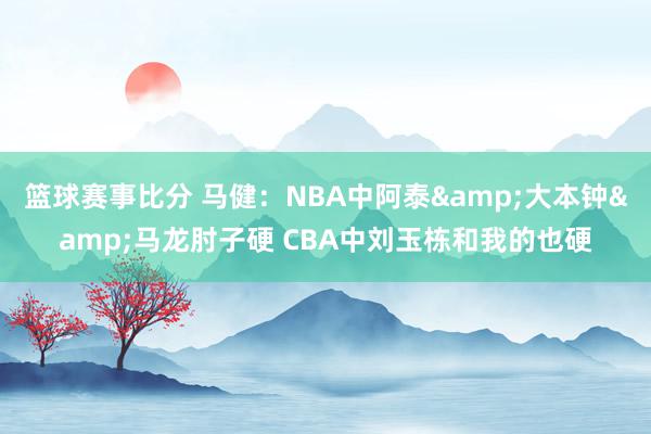 篮球赛事比分 马健：NBA中阿泰&大本钟&马龙肘子硬 CBA中刘玉栋和我的也硬