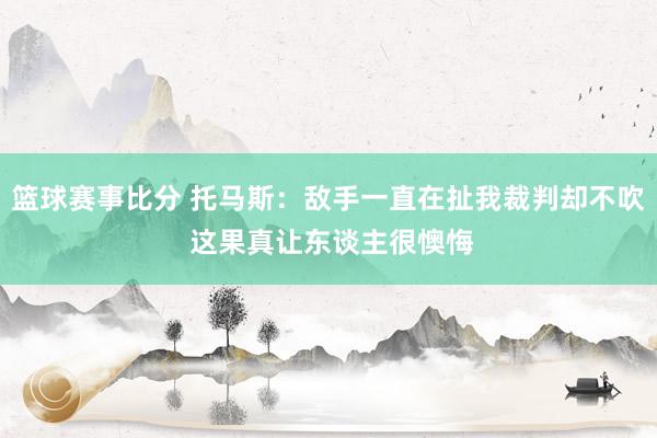 篮球赛事比分 托马斯：敌手一直在扯我裁判却不吹 这果真让东谈主很懊悔