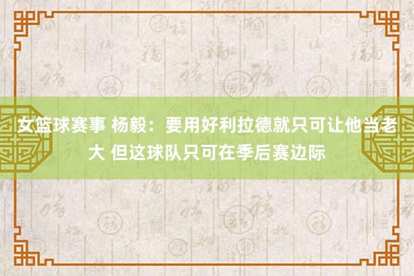 女篮球赛事 杨毅：要用好利拉德就只可让他当老大 但这球队只可在季后赛边际