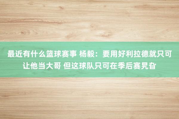 最近有什么篮球赛事 杨毅：要用好利拉德就只可让他当大哥 但这球队只可在季后赛旯旮