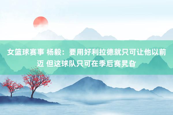 女篮球赛事 杨毅：要用好利拉德就只可让他以前迈 但这球队只可在季后赛旯旮