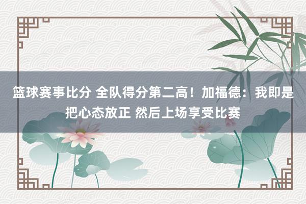 篮球赛事比分 全队得分第二高！加福德：我即是把心态放正 然后上场享受比赛