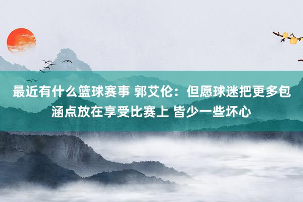 最近有什么篮球赛事 郭艾伦：但愿球迷把更多包涵点放在享受比赛上 皆少一些坏心