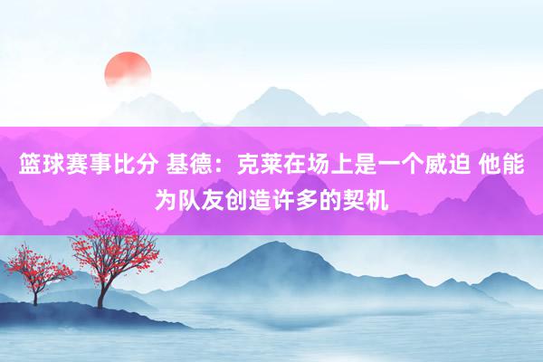 篮球赛事比分 基德：克莱在场上是一个威迫 他能为队友创造许多的契机