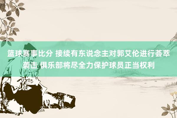 篮球赛事比分 接续有东说念主对郭艾伦进行荟萃袭击 俱乐部将尽全力保护球员正当权利