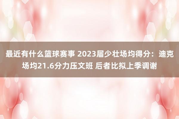 最近有什么篮球赛事 2023届少壮场均得分：迪克场均21.6分力压文班 后者比拟上季调谢