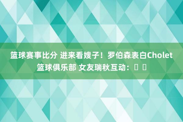 篮球赛事比分 进来看嫂子！罗伯森表白Cholet篮球俱乐部 女友瑞秋互动：❤️