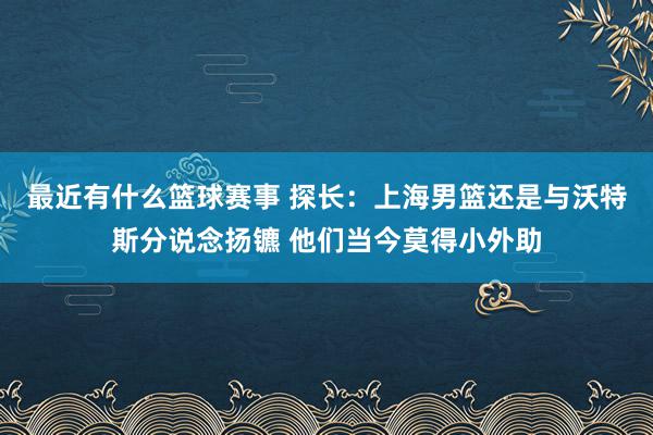 最近有什么篮球赛事 探长：上海男篮还是与沃特斯分说念扬镳 他们当今莫得小外助