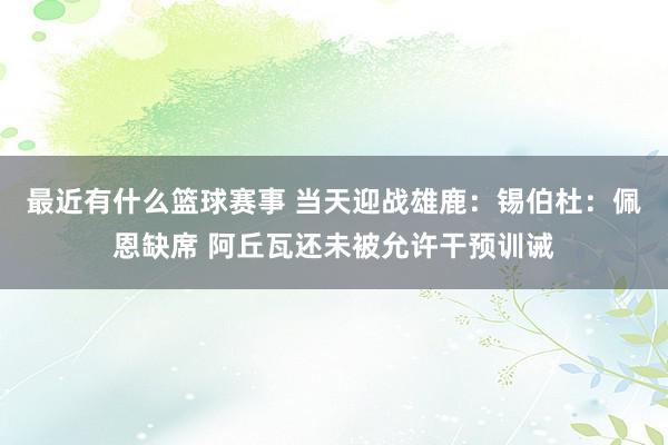 最近有什么篮球赛事 当天迎战雄鹿：锡伯杜：佩恩缺席 阿丘瓦还未被允许干预训诫