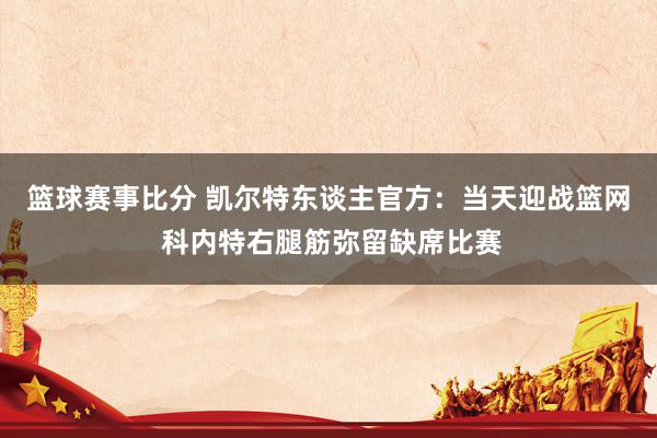 篮球赛事比分 凯尔特东谈主官方：当天迎战篮网 科内特右腿筋弥留缺席比赛