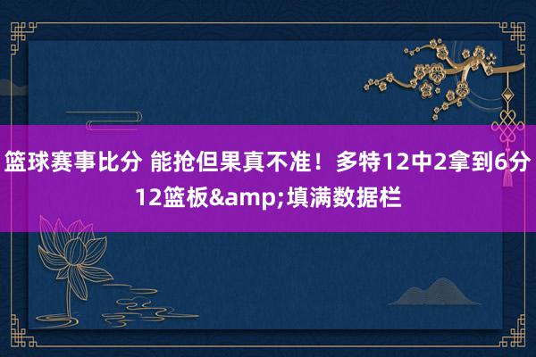 篮球赛事比分 能抢但果真不准！多特12中2拿到6分12篮板&填满数据栏