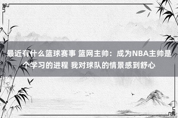 最近有什么篮球赛事 篮网主帅：成为NBA主帅是个学习的进程 我对球队的情景感到舒心