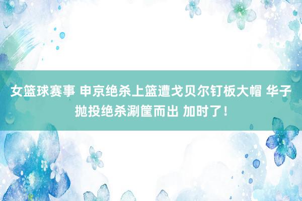 女篮球赛事 申京绝杀上篮遭戈贝尔钉板大帽 华子抛投绝杀涮筐而出 加时了！