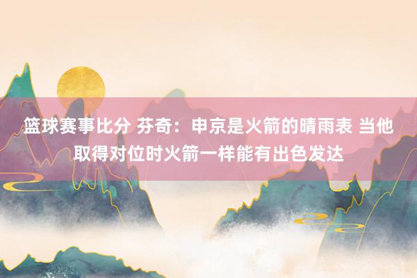 篮球赛事比分 芬奇：申京是火箭的晴雨表 当他取得对位时火箭一样能有出色发达