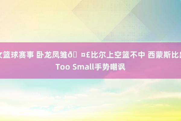 女篮球赛事 卧龙凤雏🤣比尔上空篮不中 西蒙斯比出Too Small手势嘲讽