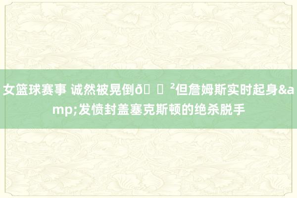 女篮球赛事 诚然被晃倒😲但詹姆斯实时起身&发愤封盖塞克斯顿的绝杀脱手