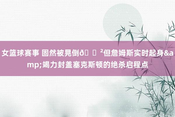 女篮球赛事 固然被晃倒😲但詹姆斯实时起身&竭力封盖塞克斯顿的绝杀启程点