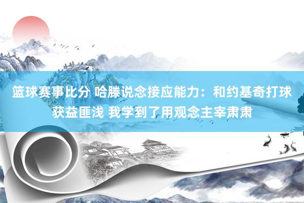 篮球赛事比分 哈滕说念接应能力：和约基奇打球获益匪浅 我学到了用观念主宰肃肃