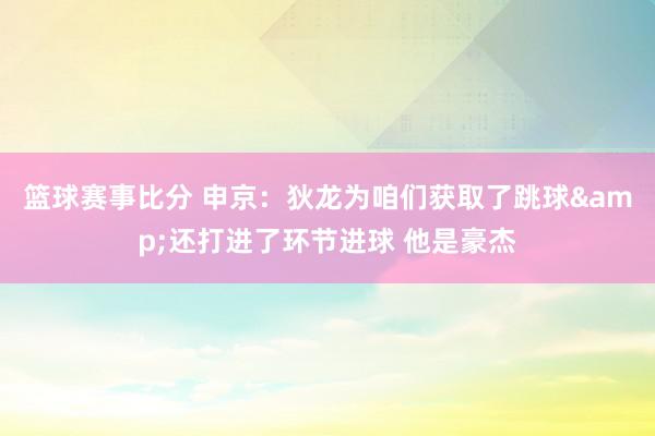 篮球赛事比分 申京：狄龙为咱们获取了跳球&还打进了环节进球 他是豪杰