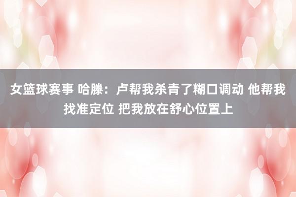 女篮球赛事 哈滕：卢帮我杀青了糊口调动 他帮我找准定位 把我放在舒心位置上