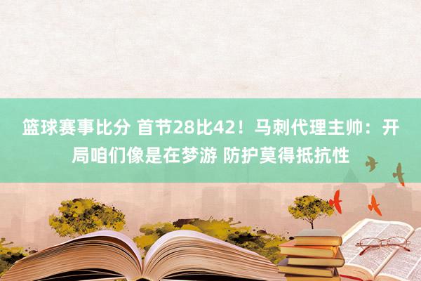 篮球赛事比分 首节28比42！马刺代理主帅：开局咱们像是在梦游 防护莫得抵抗性