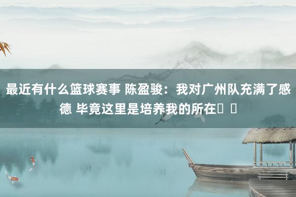 最近有什么篮球赛事 陈盈骏：我对广州队充满了感德 毕竟这里是培养我的所在❤️