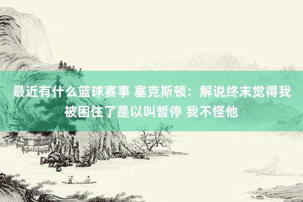 最近有什么篮球赛事 塞克斯顿：解说终末觉得我被困住了是以叫暂停 我不怪他