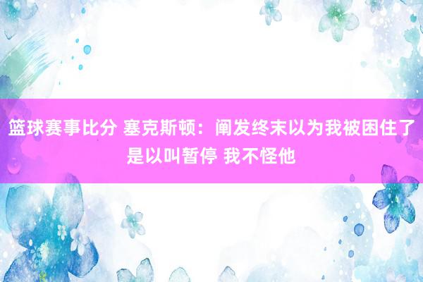 篮球赛事比分 塞克斯顿：阐发终末以为我被困住了是以叫暂停 我不怪他