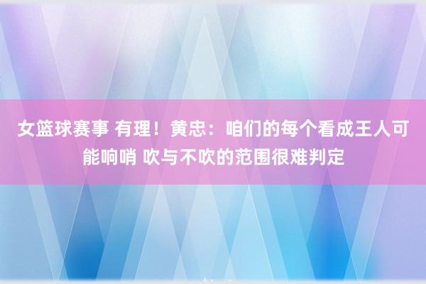 女篮球赛事 有理！黄忠：咱们的每个看成王人可能响哨 吹与不吹的范围很难判定