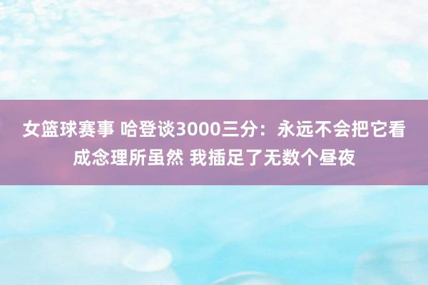 女篮球赛事 哈登谈3000三分：永远不会把它看成念理所虽然 我插足了无数个昼夜