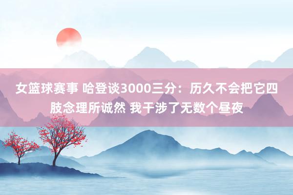 女篮球赛事 哈登谈3000三分：历久不会把它四肢念理所诚然 我干涉了无数个昼夜