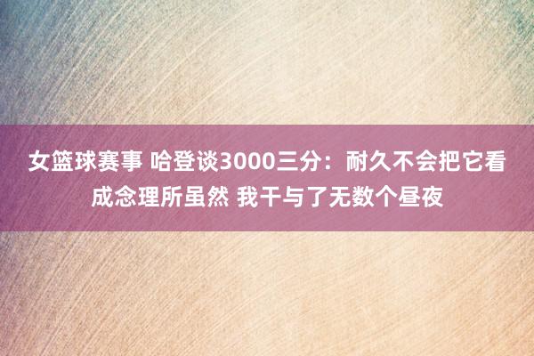 女篮球赛事 哈登谈3000三分：耐久不会把它看成念理所虽然 我干与了无数个昼夜