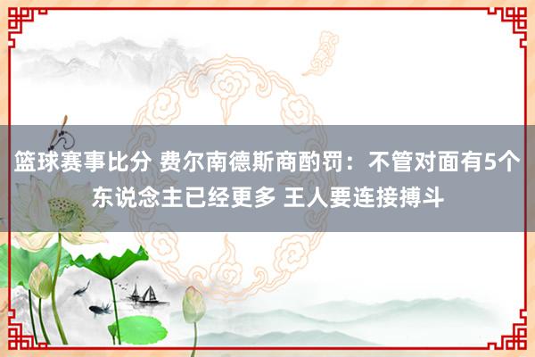 篮球赛事比分 费尔南德斯商酌罚：不管对面有5个东说念主已经更多 王人要连接搏斗