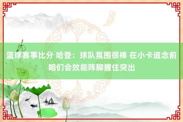 篮球赛事比分 哈登：球队氛围很棒 在小卡追念前咱们会效能阵脚握住突出