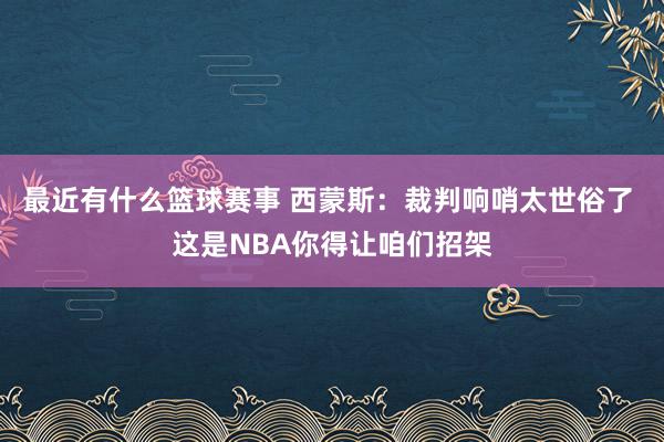 最近有什么篮球赛事 西蒙斯：裁判响哨太世俗了 这是NBA你得让咱们招架