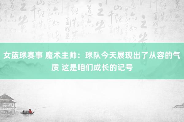 女篮球赛事 魔术主帅：球队今天展现出了从容的气质 这是咱们成长的记号