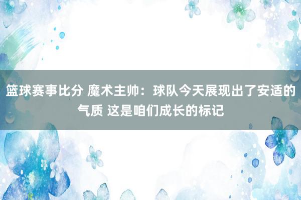 篮球赛事比分 魔术主帅：球队今天展现出了安适的气质 这是咱们成长的标记